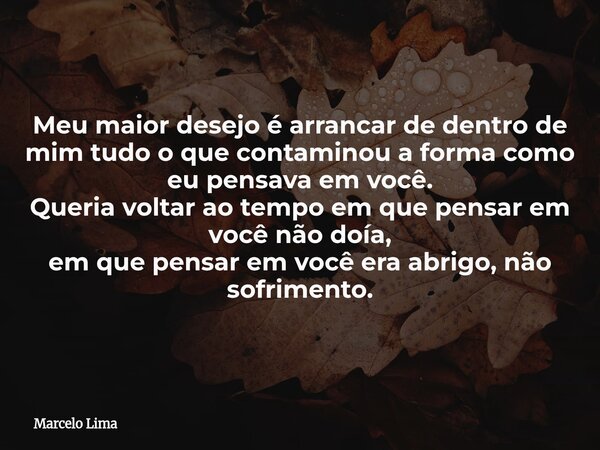 Meu maior desejo é arrancar de dentro de mim tudo o que contaminou a forma como eu pensava em você. Queria voltar ao tempo em que pensar em você não doía, em qu... Frase de Marcelo Lima.