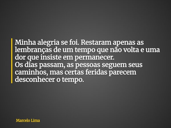 Minha alegria se foi. Restaram apenas as lembranças de um tempo que não volta e uma dor que insiste em permanecer. Os dias passam, as pessoas seguem seus caminh... Frase de Marcelo Lima.