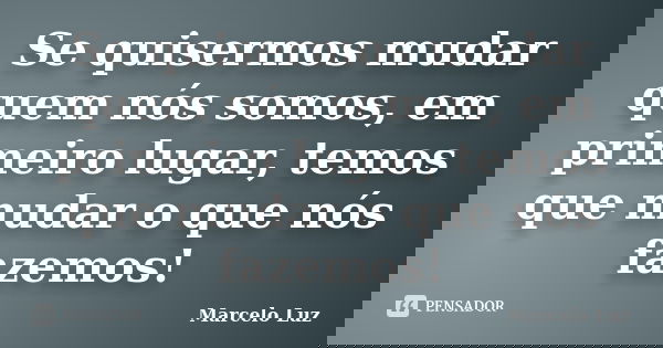 Se quisermos mudar quem nós somos, em primeiro lugar, temos que mudar o que nós fazemos!... Frase de Marcelo Luz.
