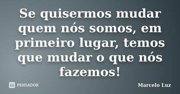 Se quisermos mudar quem nós somos, em primeiro lugar, temos que mudar o que nós fazemos!... Frase de Marcelo Luz.