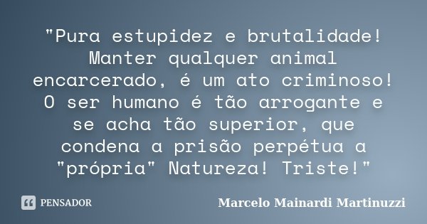 "Pura estupidez e brutalidade! Manter qualquer animal encarcerado, é um ato criminoso! O ser humano é tão arrogante e se acha tão superior, que condena a p... Frase de Marcelo Mainardi Martinuzzi.