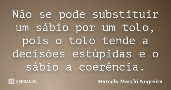 Não se pode substituir um sábio por um tolo, pois o tolo tende a decisões estúpidas e o sábio a coerência.... Frase de Marcelo Marchi Negreira.