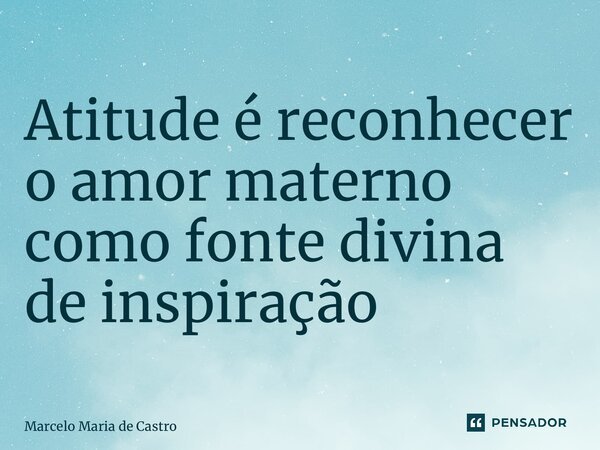 Atitude é reconhecer o amor materno como fonte divina de inspiração... Frase de Marcelo Maria de Castro.