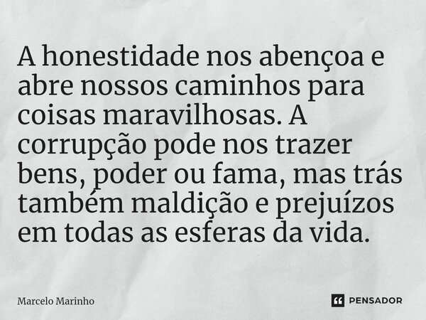 A honestidade nos abençoa e abre nossos caminhos para coisas maravilhosas. A corrupção pode nos trazer bens, poder ou fama, mas trás também maldição e prejuízos... Frase de marcelo marinho.