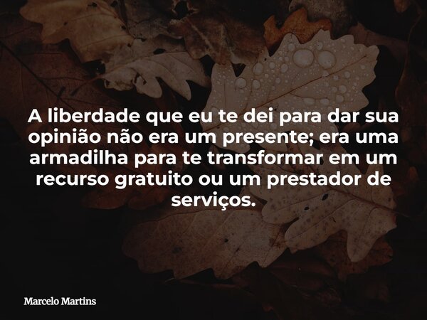 A liberdade que eu te dei para dar sua opinião não era um presente; era uma armadilha para te transformar em um recurso gratuito ou um prestador de serviços.... Frase de Marcelo Martins.