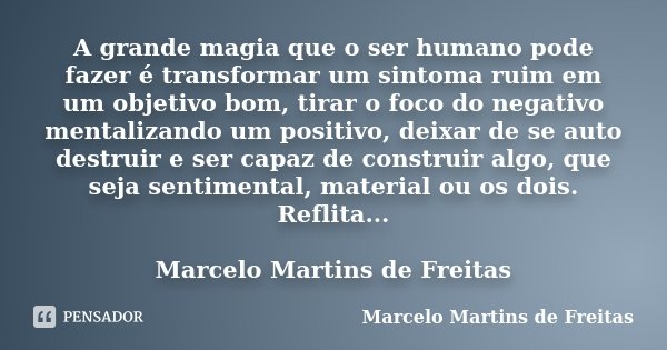A grande magia que o ser humano pode fazer é transformar um sintoma ruim em um objetivo bom, tirar o foco do negativo mentalizando um positivo, deixar de se aut... Frase de Marcelo Martins de Freitas.