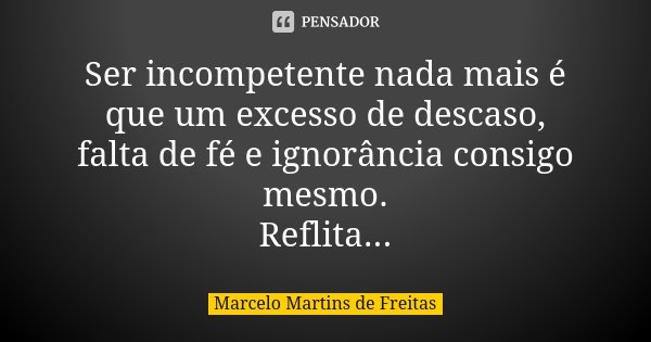 Ser incompetente nada mais é que um excesso de descaso, falta de fé e ignorância consigo mesmo. Reflita...... Frase de Marcelo Martins de freitas.
