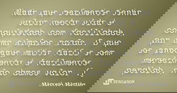 Nada que realmente tenha valor nesta vida é conquistado com facilidade, por uma simples razão. O que se consegue muito fácil e sem merecimento é facilmente perd... Frase de Marcelo Martins.