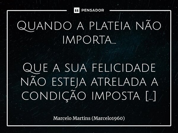 ⁠Quando a plateia não importa... Que a sua felicidade não esteja atrelada a condição imposta por alguém, e que nada tenha de provar por ser uma pessoa diferente... Frase de Marcelo Martins (marcelo1960).