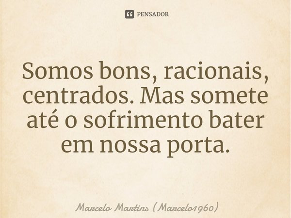 ⁠Somos bons, racionais, centrados. Mas somete até o sofrimento bater em nossa porta.... Frase de Marcelo Martins (marcelo1960).