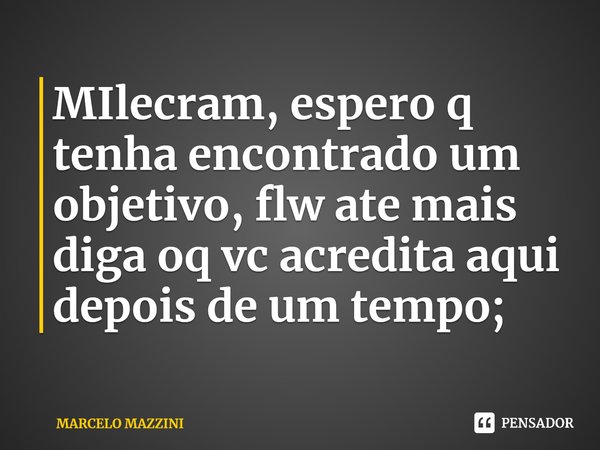 MIlecram, espero q tenha encontrado um objetivo, flw ate mais diga oq vc acredita aqui depois de um tempo;... Frase de MARCELO MAZZINI.