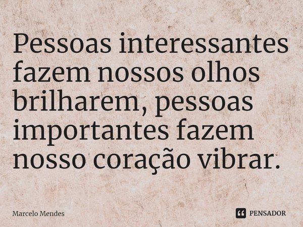 Pessoas interessantes fazem nossos olhos brilharem, pessoas importantes fazem nosso coração vibrar.... Frase de Marcelo Mendes.
