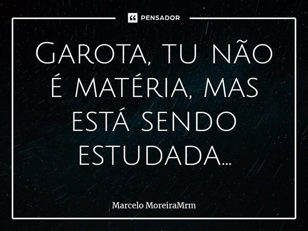 Garota, tu não é matéria, mas está sendo estudada…... Frase de Marcelo MoreiraMrm.