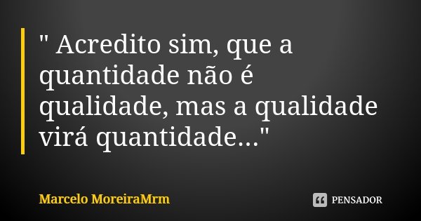 " Acredito sim, que a quantidade não é qualidade, mas a qualidade virá quantidade..."... Frase de Marcelo MoreiraMrm.