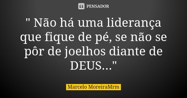 " Não há uma liderança que fique de pé, se não se pôr de joelhos diante de DEUS..."... Frase de Marcelo MoreiraMrm.