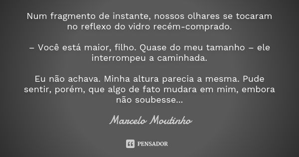 Num fragmento de instante, nossos olhares se tocaram no reflexo do vidro recém-comprado. – Você está maior, filho. Quase do meu tamanho – ele interrompeu a cami... Frase de Marcelo Moutinho.