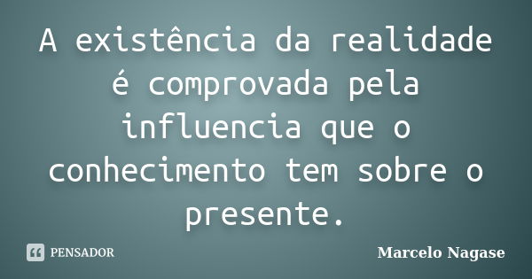 A existência da realidade é comprovada pela influencia que o conhecimento tem sobre o presente.... Frase de Marcelo Nagase.