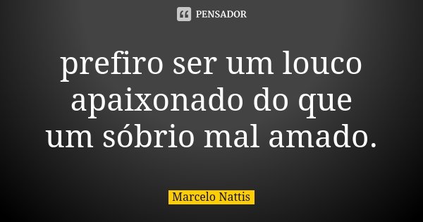 prefiro ser um louco apaixonado do que um sóbrio mal amado.... Frase de Marcelo Nattis.
