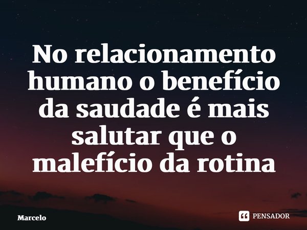 No relacionamento humano o benefício da saudade é mais salutar que o malefício da rotina... Frase de Marcelo.