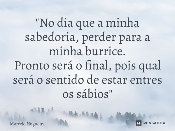 "No dia que a minha sabedoria, perder para a minha burrice. Pronto será o final, pois qual será o sentido de estar entres os sábios"... Frase de Marcelo Nogueira.
