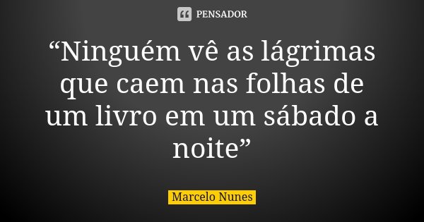 “Ninguém vê as lágrimas que caem nas folhas de um livro em um sábado a noite”... Frase de Marcelo Nunes.