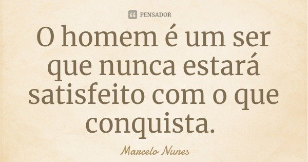 O homem é um ser que nunca estará satisfeito com o que conquista.... Frase de Marcelo Nunes.