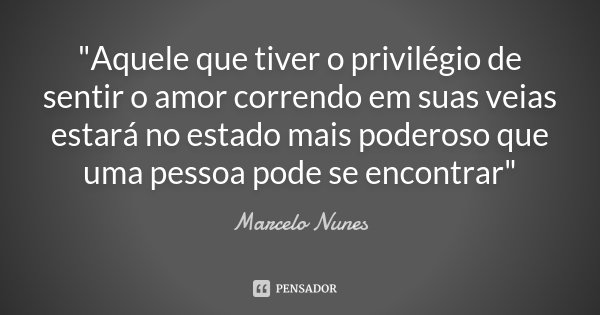 "Aquele que tiver o privilégio de sentir o amor correndo em suas veias estará no estado mais poderoso que uma pessoa pode se encontrar"... Frase de Marcelo Nunes.