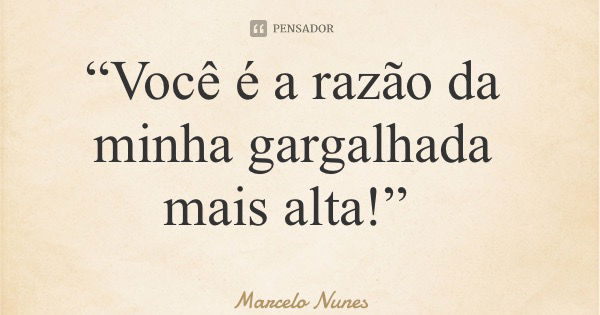 “Você é a razão da minha gargalhada mais alta!”... Frase de Marcelo Nunes.