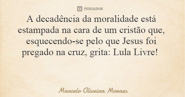 A decadência da moralidade está estampada na cara de um cristão que, esquecendo-se pelo que Jesus foi pregado na cruz, grita: Lula Livre!... Frase de Marcelo Oliveira Moraes.