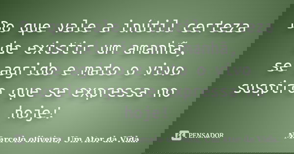 Do que vale a inútil certeza de existir um amanhã, se agrido e mato o vivo suspiro que se expressa no hoje!... Frase de Marcelo oliveira, Um Ator da Vida..