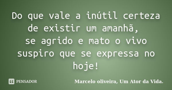 Do que vale a inútil certeza de existir um amanhã, se agrido e mato o vivo suspiro que se expressa no hoje!... Frase de Marcelo oliveira, Um Ator da Vida..