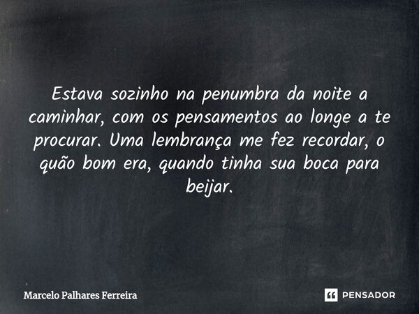 ⁠Estava sozinho na penumbra da noite a caminhar, com os pensamentos ao longe a te procurar. Uma lembrança me fez recordar, o quão bom era, quando tinha sua boca... Frase de Marcelo Palhares Ferreira.