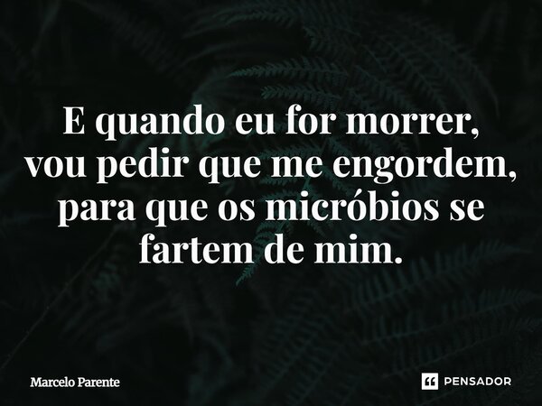 E quando eu for morrer, vou pedir que me engordem, para que os micróbios se fartem de mim.... Frase de Marcelo Parente.