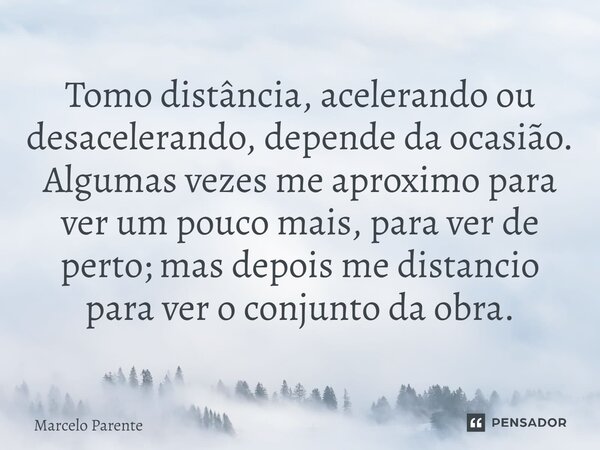 ⁠Tomo distância, acelerando ou desacelerando, depende da ocasião. Algumas vezes me aproximo para ver um pouco mais, para ver de perto; mas depois me distancio p... Frase de Marcelo Parente.