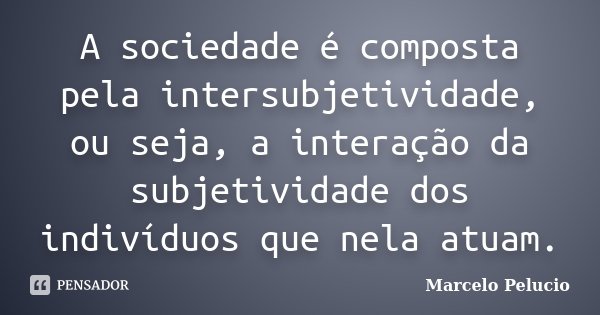 A sociedade é composta pela intersubjetividade, ou seja, a interação da subjetividade dos indivíduos que nela atuam.... Frase de Marcelo Pelucio.