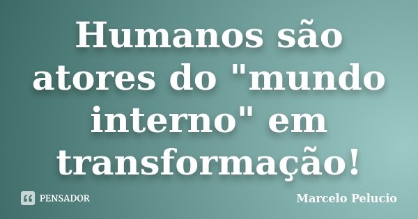 Humanos são atores do "mundo interno" em transformação!... Frase de Marcelo Pelucio.