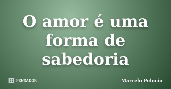 O amor é uma forma de sabedoria... Frase de Marcelo Pelucio.