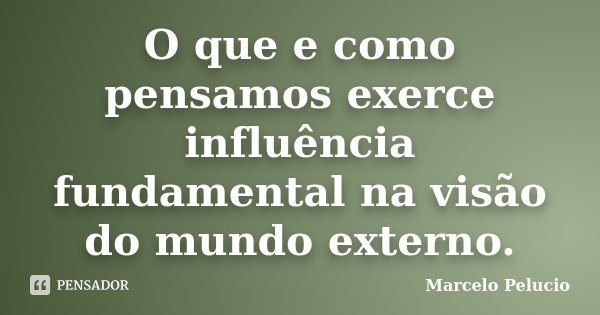 O que e como pensamos exerce influência fundamental na visão do mundo externo.... Frase de Marcelo Pelucio.