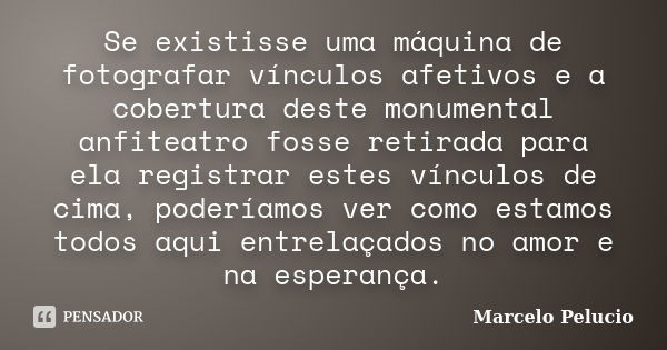 Se existisse uma máquina de fotografar vínculos afetivos e a cobertura deste monumental anfiteatro fosse retirada para ela registrar estes vínculos de cima, pod... Frase de Marcelo Pelucio.