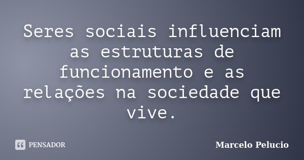 Seres sociais influenciam as estruturas de funcionamento e as relações na sociedade que vive.... Frase de Marcelo Pelucio.