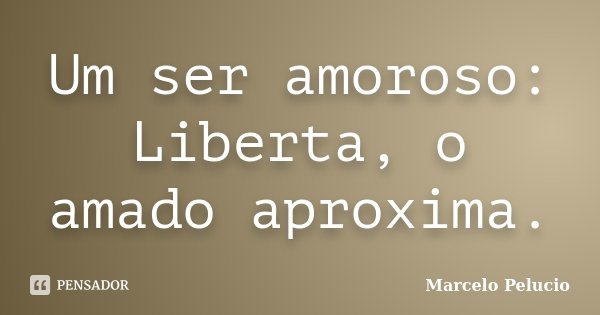 Um ser amoroso: Liberta, o amado aproxima.... Frase de Marcelo Pelucio.