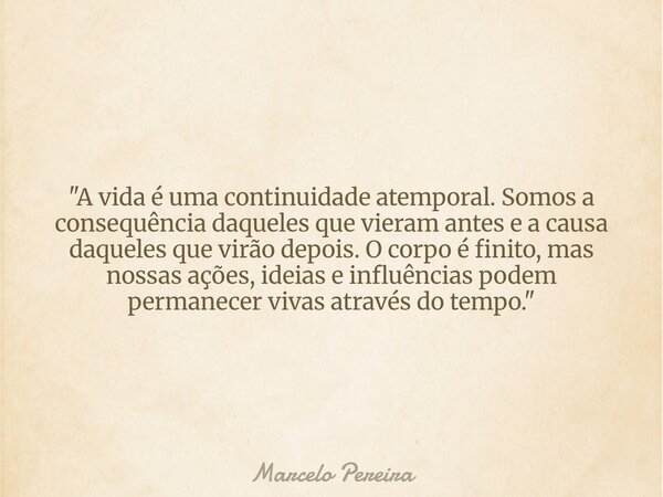 "A vida é uma continuidade atemporal. Somos a consequência daqueles que vieram antes e a causa daqueles que virão depois. O corpo é finito, mas nossas açõe... Frase de Marcelo Pereira.