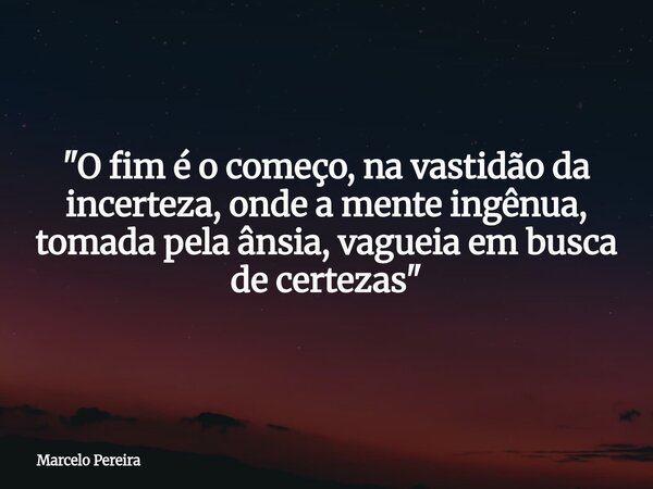 "O fim é o começo, na vastidão da incerteza, onde a mente ingênua, tomada pela ânsia, vagueia em busca de certezas"... Frase de Marcelo Pereira.