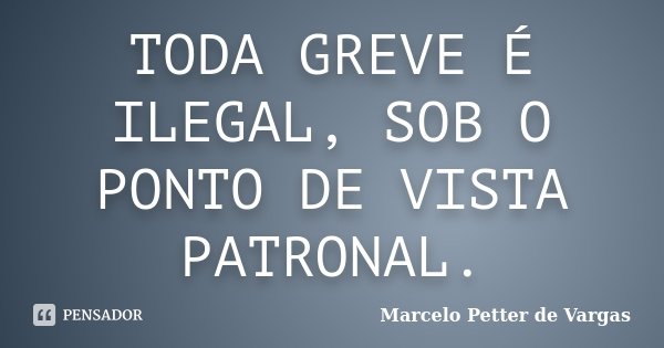 TODA GREVE É ILEGAL, SOB O PONTO DE VISTA PATRONAL.... Frase de Marcelo Petter de Vargas.