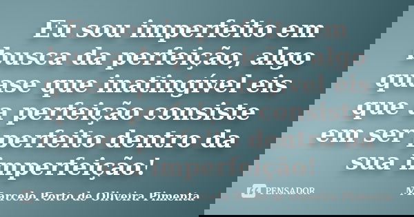 Eu sou imperfeito em busca da perfeição, algo quase que inatingível eis que a perfeição consiste em ser perfeito dentro da sua imperfeição!... Frase de Marcelo Porto de Oliveira Pimenta.