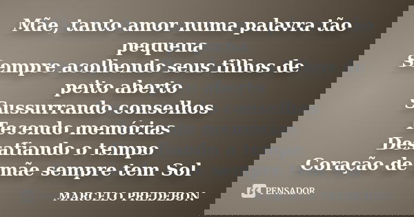 Mãe, tanto amor numa palavra tão pequena Sempre acolhendo seus filhos de peito aberto Sussurrando conselhos Tecendo memórias Desafiando o tempo Coração de mãe s... Frase de Marcelo Predebon.
