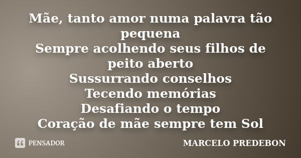 Mãe, tanto amor numa palavra tão pequena Sempre acolhendo seus filhos de peito aberto Sussurrando conselhos Tecendo memórias Desafiando o tempo Coração de mãe s... Frase de Marcelo Predebon.