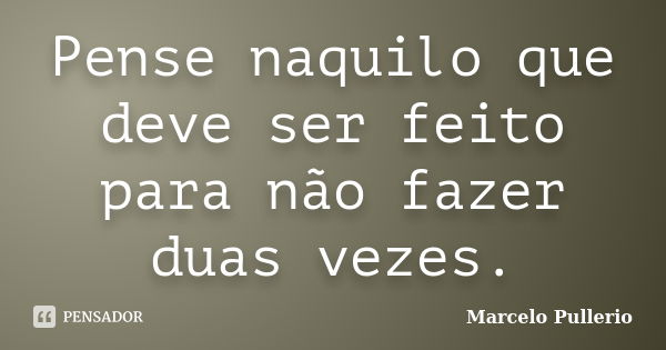 Pense naquilo que deve ser feito para não fazer duas vezes.... Frase de Marcelo Pullerio.