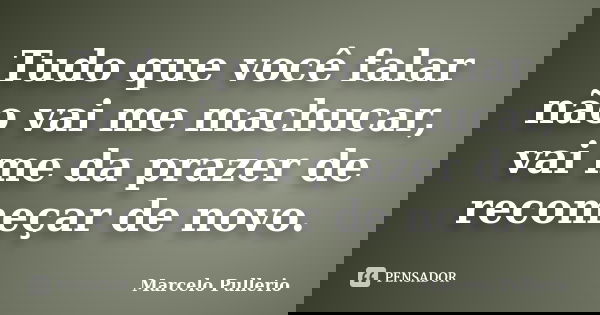 Tudo que você falar não vai me machucar, vai me da prazer de recomeçar de novo.... Frase de Marcelo Pullerio.