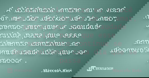 A distância entre eu e você não me faz deixar de te amar, apenas por que a saudade cuida para que esse sentimento continue se desenvolvendo cada dia que se pass... Frase de Marcelo Reis.